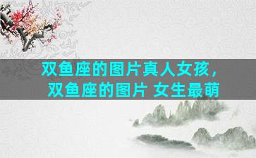 双鱼座的图片真人女孩，双鱼座的图片 女生最萌